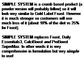 Text Box: SIMPLE SYSTEM is a crumb based product (a powder version will probably follow) so it will look very similar to Gold Label Feast. However it is much stronger so customers will use much less of it (about 10% of the diet vs 25% for Feast).

SIMPLE SYSTEM replaces Feast, Daily Essentials3, CalciBoost and ProBoost SuperMax. In other words it is very comprehensive in formulation but very simple to use!
&nbsp;
